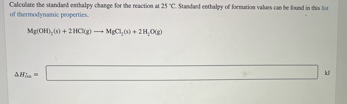 Calculate the standard enthalpy change for the reaction at 25 °C. Standard enthalpy of formation values can be found in this list
of thermodynamic properties.
Mg(OH), (s) + 2 HCI(g) → MgCl, (s) + 2 H,O(g)
AHixn
kJ
