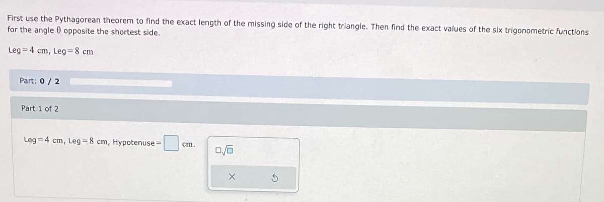 First use the Pythagorean theorem to find the exact length of the missing side of the right triangle. Then find the exact values of the six trigonometric functions
for the angle 0 opposite the shortest side.
Leg = 4 cm, Leg=8 cm
Part: 0/ 2
Part 1 of 2
Leg = 4 cm, Leg=8 cm, Hypotenuse=
cm.
