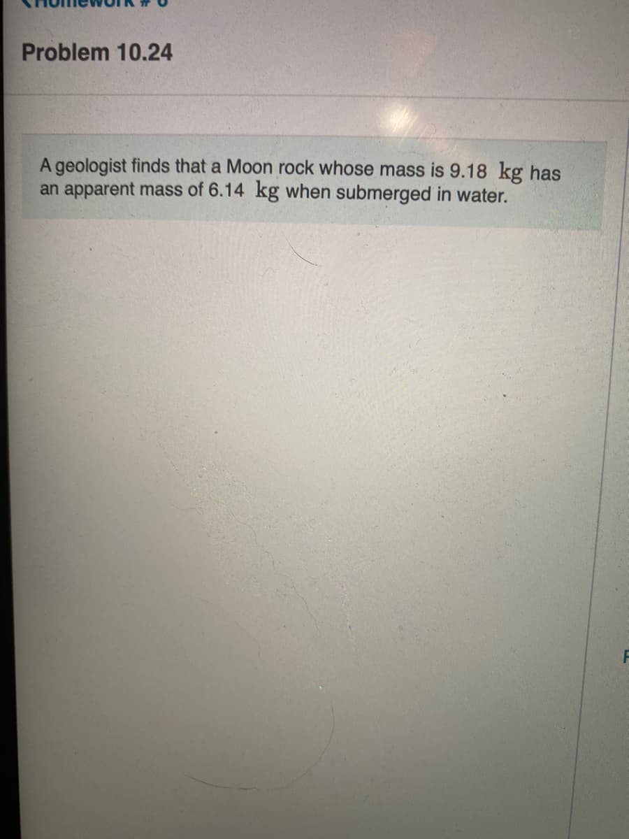 Problem 10.24
A geologist finds that a Moon rock whose mass is 9.18 kg has
an apparent mass of 6.14 kg when submerged in water.
