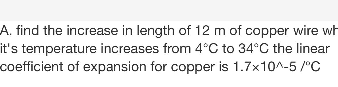 A. find the increase in length of 12 m of copper wire wh
it's temperature increases from 4°C to 34°C the linear
coefficient of expansion for copper is 1.7x10^-5 /°C
