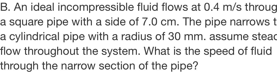 B. An ideal incompressible fluid flows at 0.4 m/s throug
a square pipe with a side of 7.0 cm. The pipe narrowst
a cylindrical pipe with a radius of 30 mm. assume steac
flow throughout the system. What is the speed of fluid
through the narrow section of the pipe?
