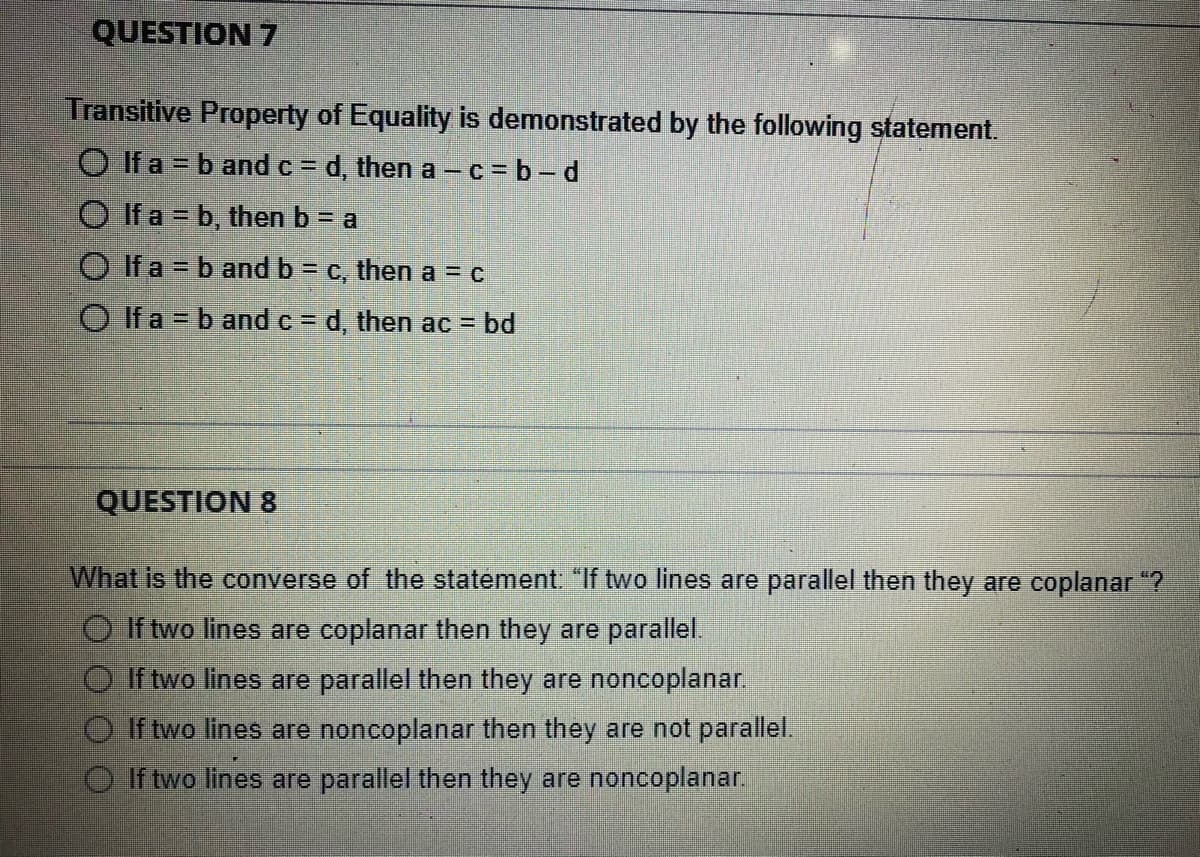QUESTION 7
Transitive Property of Equality is demonstrated by the following statement.
O If a = b and c = d, then a-c=b-d
O If a = b, then b = a
If a = b and b = c, then a = c
If a = b and c = d, then ac = bd
QUESTION 8
What is the converse of the statement: "If two lines are parallel then they are coplanar "?
If two lines are coplanar then they are parallel.
If two lines are parallel then they are noncoplanar.
If two lines are noncoplanar then they are not parallel.
If two lines are parallel then they are noncoplanar.
00