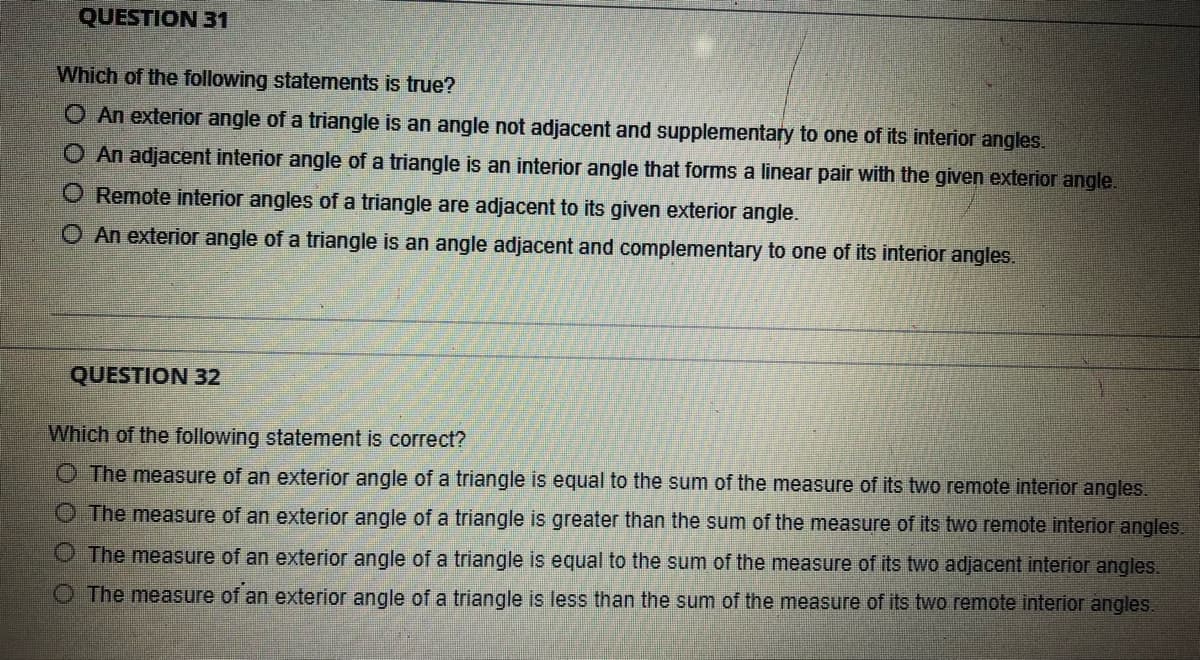 QUESTION 31
Which of the following statements is true?
O An exterior angle of a triangle is an angle not adjacent and supplementary to one of its interior angles.
O An adjacent interior angle of a triangle is an interior angle that forms a linear pair with the given exterior angle.
O Remote interior angles of a triangle are adjacent to its given exterior angle.
O An exterior angle of a triangle is an angle adjacent and complementary to one of its interior angles.
QUESTION 32
Which of the following statement is correct?
O The measure of an exterior angle of a triangle is equal to the sum of the measure of its two remote interior angles.
The measure of an exterior angle of a triangle is greater than the sum of the measure of its two remote interior angles.
The measure of an exterior angle of a triangle is equal to the sum of the measure of its two adjacent interior angles.
O The measure of an exterior angle of a triangle is less than the sum of the measure of its two remote interior angles.