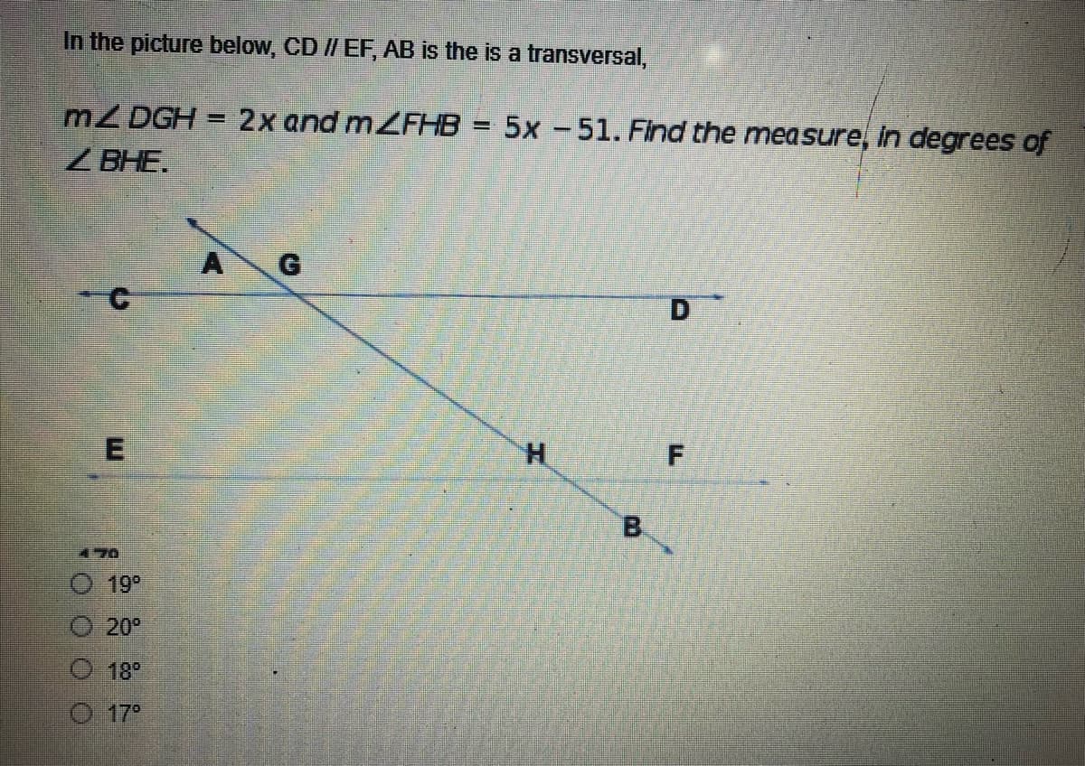 In the picture below, CD // EF, AB is the is a transversal,
m2 DGH = 2x and mZFHB = 5x -51. Find the measure, in degrees of
H
ZBHE.
A
D
F
0000
E
19⁰
Ⓒ 20°
18⁰
Ⓒ 17°
H
B