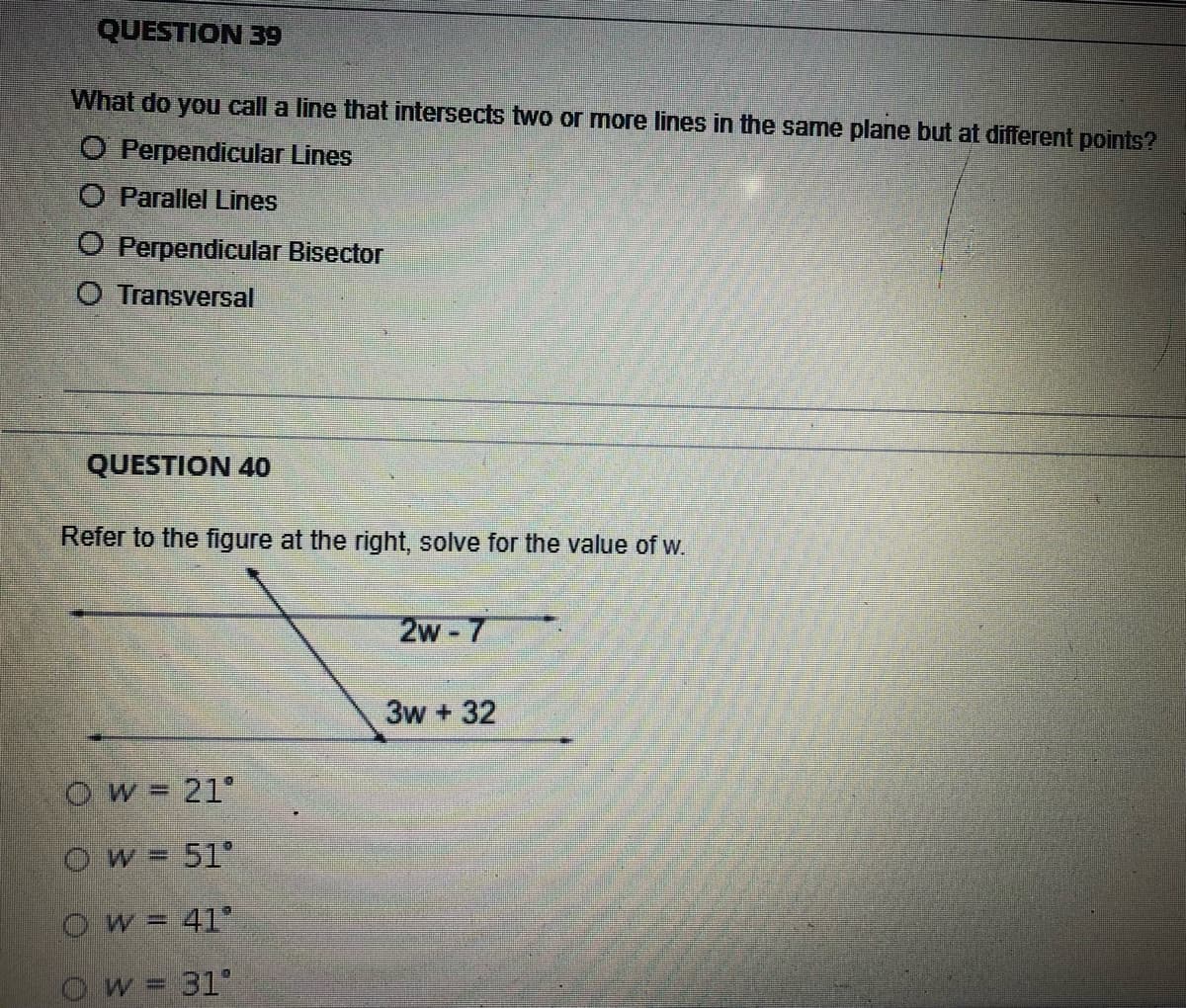 QUESTION 39
What do you call a line that intersects two or more lines in the same plane but at different points?
O Perpendicular Lines
O Parallel Lines
O Perpendicular Bisector
O Transversal
QUESTION 40
Refer to the figure at the right, solve for the value of w.
2w-7
3w + 32
Ow=21°
Ow= 51°
Ow= 41°
Ow= 31°