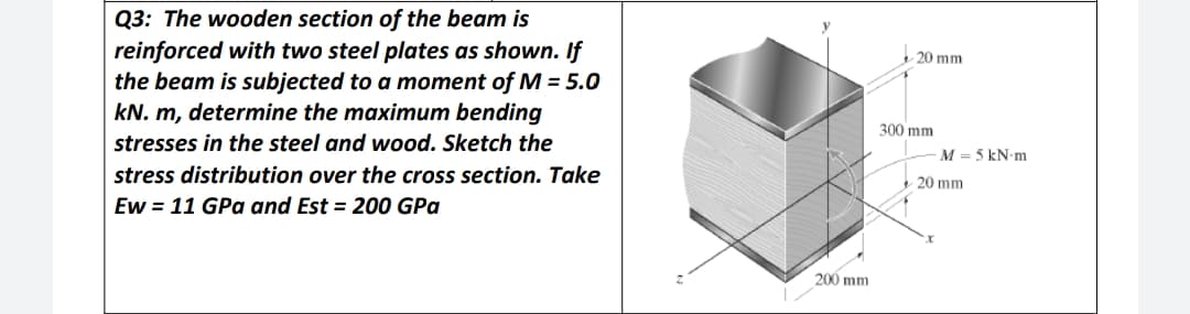 Q3: The wooden section of the beam is
reinforced with two steel plates as shown. If
the beam is subjected to a moment of M = 5.0
kN. m, determine the maximum bending
20 mm
300 mm
stresses in the steel and wood. Sketch the
M = 5 kN-m
stress distribution over the cross section. Take
20 mm
Ew = 11 GPa and Est = 200 GPa
200 mm
