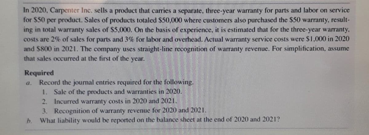 In 2020, Carpenter Inc. sells a product that carries a separate, three-year warranty for parts and labor on service
for $50 per product. Sales of products totaled $50,000 where customers also purchased the $50 warranty, result-
ing in total warranty sales of S5,000. On the basis of experience, it is estimated that for the three-year warranty,
costs are 2% of sales for parts and 3% for labor and overhead. Actual warranty service costs were $1,000 in 2020
and $800 in 2021. The company uses straight-line recognition of warranty revenue. For simplification, assume
that sales occurred at the first of the year.
Required
Record the journal entries required for the following.
1. Sale of the products and warranties in 2020.
a.
2. Incurred warranty costs in 2020 and 2021.
3. Recognition of warranty revenue for 2020 and 2021.
b. What liability would be reported on the balance sheet at the end of 2020 and 2021?
