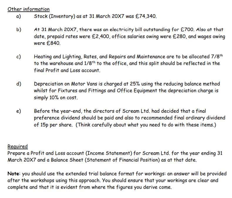 Other information
a)
Stock (Inventory) as at 31 March 20X7 was £74,340.
At 31 March 20X7, there was an electricity bill outstanding for £700. Also at that
date, prepaid rates were £2,400, office salaries owing were £280, and wages owing
were £840.
b)
Heating and Lighting, Rates, and Repairs and Maintenance are to be allocated 7/8th
to the warehouse and 1/8th to the office, and this split should be reflected in the
final Profit and Loss account.
c)
d)
Depreciation on Motor Vans is charged at 25% using the reducing balance method
whilst for Fixtures and Fittings and Office Equipment the depreciation charge is
simply 10% on cost.
e)
Before the year-end, the directors of Scream Ltd. had decided that a final
preference dividend should be paid and also to recommended final ordinary dividend
of 15p per share. (Think carefully about what you need to do with these items.)
Required
Prepare a Profit and Loss account (Income Statement) for Scream Ltd. for the year ending 31
March 20X7 and a Balance Sheet (Statement of Financial Position) as at that date.
Note: you should use the extended trial balance format for workings: an answer will be provided
after the workshops using this approach. You should ensure that your workings are clear and
complete and that it is evident from where the figures you derive come.
