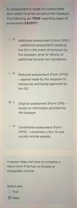 An assessment is made on a prescribed
form which must be served on the taxpayer.
The following are TRUE regarding types of
assessment EXCEPT:
a. Additional assessment (Form CP61)
- additional assessment raised by
the DG in the event of omission by
the taxpayer, error or refund, or
additional income not considered
Reduced assessment (Form CP56)
- appeal made by the taxpayer to
reduce tax and being approved by
the DG
Original assessment (Form CP9) -
based on information provided by
the taxpayer
d.
Conditional assessment (Form
CP10) – comprises a few YA and
usually include penalty
A person does not have to complete a
return form if he has no income or
chargeable income.
Select one:
O True
False
