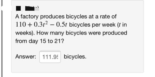 A factory produces bicycles at a rate of
110 + 0.3t2 – 0.5t bicycles per week (t in
weeks). How many bicycles were produced
from day 15 to 21?
Answer: 111.9 bicycles.
