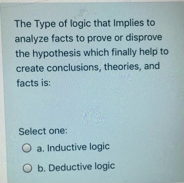 The Type of logic that Implies to
analyze facts to prove or disprove
the hypothesis which finally help to
create conclusions, theories, and
facts is:
Select one:
O a. Inductive logic
O b. Deductive logic
