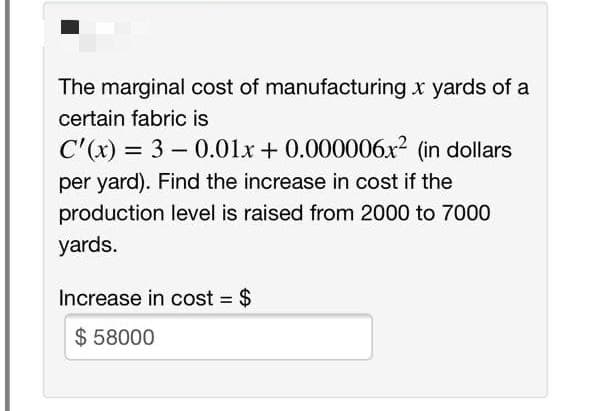 The marginal cost of manufacturing x yards of a
certain fabric is
C'(x) = 3 - 0.01x + 0.000006x? (in dollars
per yard). Find the increase in cost if the
production level is raised from 2000 to 7000
yards.
Increase in cost = $
$ 58000
