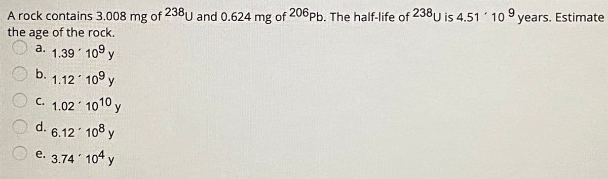 A rock contains 3.008 mg of 238U and 0.624 mg of 206Pb. The half-life of 238U is 4.51 10 9
the age of the rock.
years. Estimate
a.
1.39 109 y
b.
1.12 109 y
C. 1.02 1010 y
С.
O d.
6.12 108 y
e.
е.
3.74 104 y
OO O O
