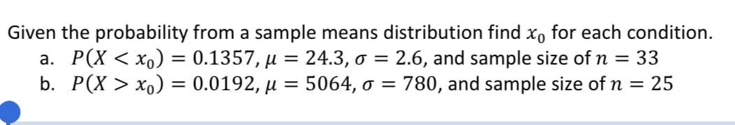 Given the probability from a sample means distribution find x, for each condition.
a. P(X < xo) = 0.1357, µ = 24.3, o =
b. P(X > xo) = 0.0192, µ = 5064, o = 780, and sample size of n = 25
2.6, and sample size of n =
33
