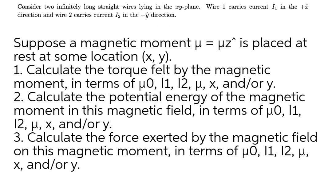 Consider two infinitely long straight wires lying in the xy-plane. Wire 1 carries current I in the +ê
direction and wire 2 carries current I2 in the -ŷ direction.
Suppose a magnetic moment H = µz° is placed at
rest at some location (x, y).
1. Calculate the torque felt by the magnetic
moment, in terms of u0, 11, 12, µ, x, and/or y.
2. Calculate the potential energy of the magnetic
moment in this magnetic field, in terms of µ0, 11,
12, µ, x, and/or y.
3. Čalculate the force exerted by the magnetic field
on this magnetic moment, in terms of u0, 11, 12, µ,
x, and/or y.
