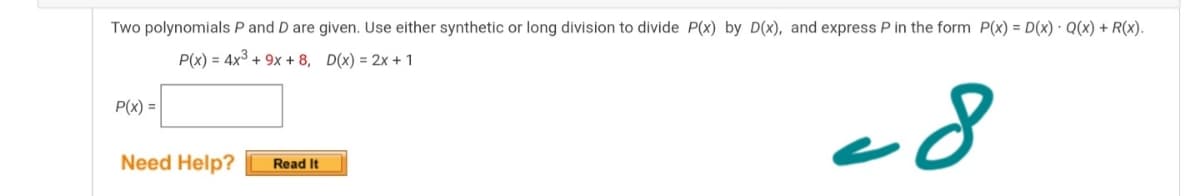 Two polynomials P and D are given. Use either synthetic or long division to divide P(x) by D(x), and express P in the form P(x) = D(x) · Q(x) + R(x).
P(x) = 4x3 + 9x + 8, D(x) = 2x + 1
P(x) =
Need Help?
Read It
