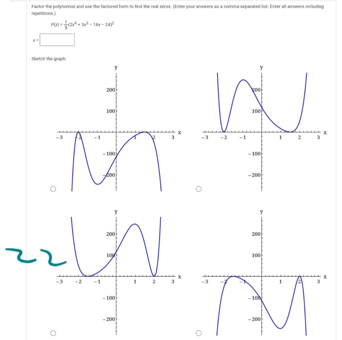 Factor the polynomial and use the factored form to find the real zeros. (Enter your answers as a comma-separated list. Enter all answers including
repetitions.)
P(x) = (2x4 + 3x3 - 16x - 24)2
X =
Sketch the graph.
y
y
200-
200
100-
100
-3
-1
3
-3
-2
-1
1
2
- 100
- 100
200
- 200
y
y
200
200
100
100
-3
-2
-1
1
2
3
-3
- 100
- 100
- 200-
- 200-
