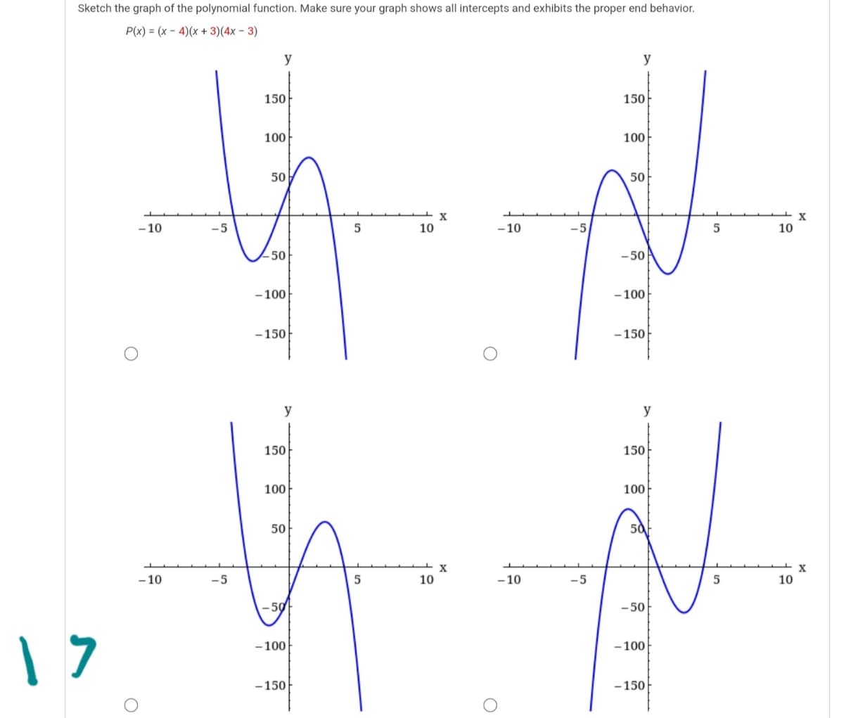 Sketch the graph of the polynomial function. Make sure your graph shows all intercepts and exhibits the proper end behavior.
P(x) = (x - 4)(x + 3)(4x - 3)
y
y
150
150
100
100
50
50
- 10
-5
10
-10
-5
10
-50
- 50
- 100
- 100
-150
-150
y
y
150
150
100
100
50
50
- 10
-5
5
10
-10
-5
10
- 50
-100
- 100
-150
-150
