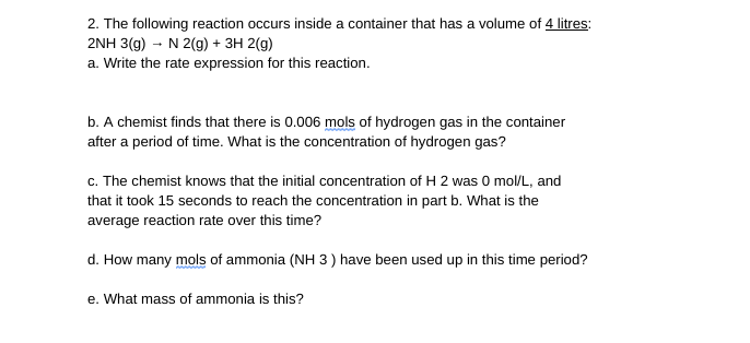 2. The following reaction occurs inside a container that has a volume of 4 litres:
2NH 3(g) - N 2(g) + 3H 2(g)
a. Write the rate expression for this reaction.
b. A chemist finds that there is 0.006 mols of hydrogen gas in the container
after a period of time. What is the concentration of hydrogen gas?
c. The chemist knows that the initial concentration of H 2 was 0 mol/L, and
that it took 15 seconds to reach the concentration in part b. What is the
average reaction rate over this time?
d. How many mols of ammonia (NH 3) have been used up in this time period?
e. What mass of ammonia is this?
