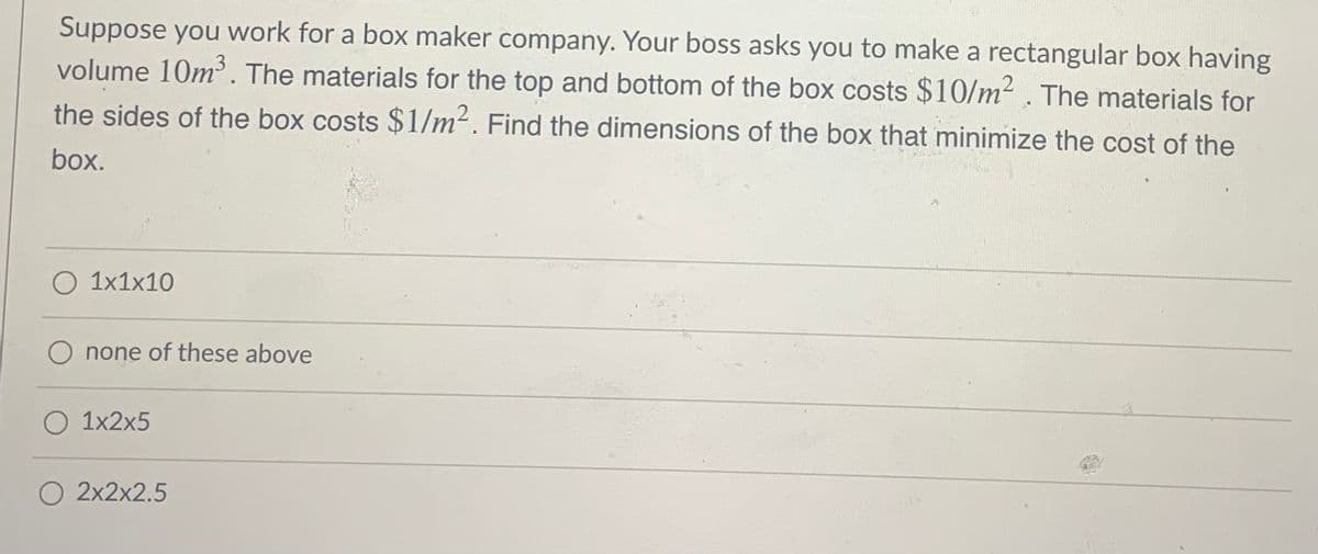 Suppose you work for a box maker company. Your boss asks you to make a rectangular box having
volume 10m. The materials for the top and bottom of the box costs $10/m² . The materials for
the sides of the box costs $1/m². Find the dimensions of the box that minimize the cost of the
box.
O 1x1x10
O none of these above
O 1x2x5
O 2x2x2.5
