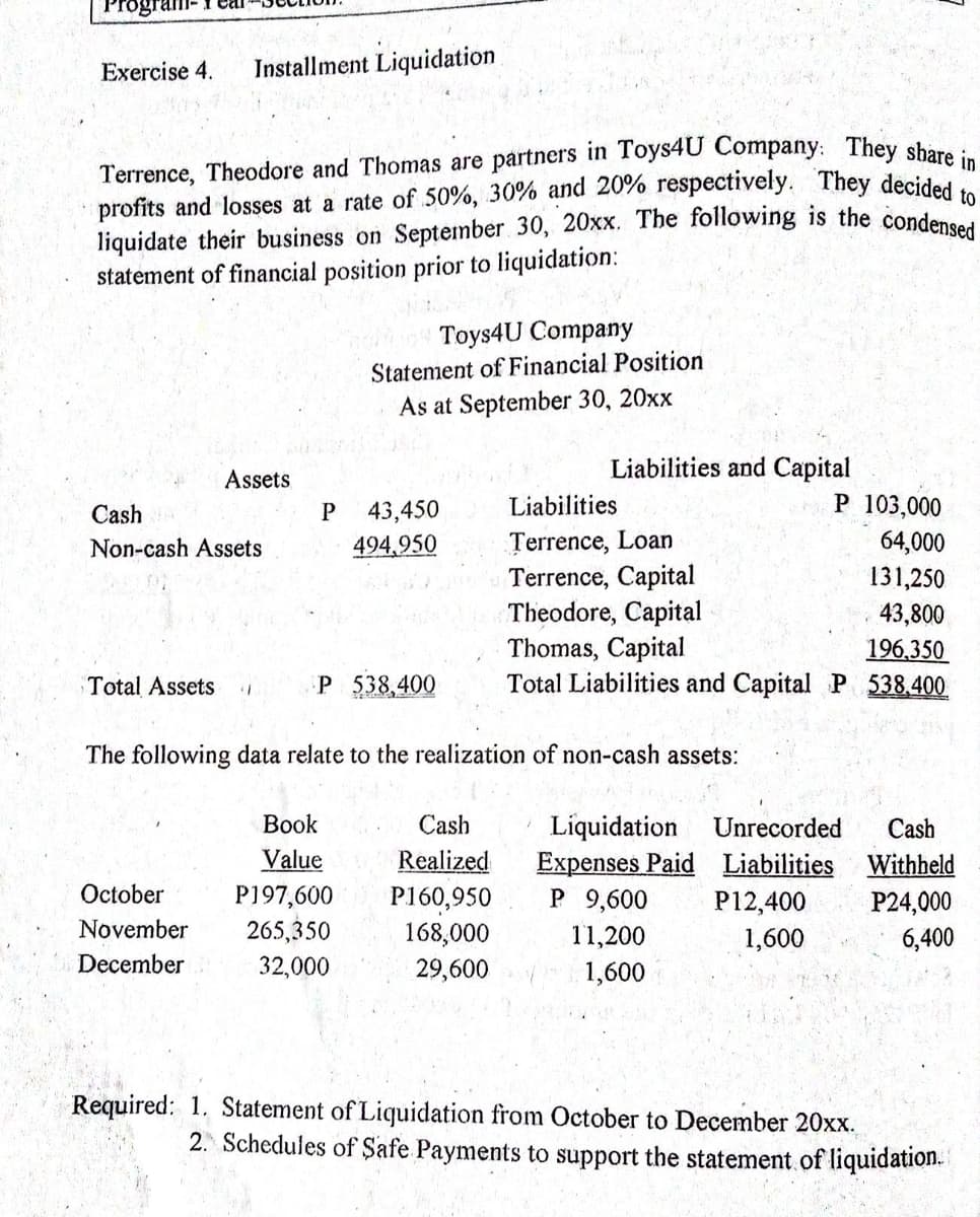 liquidate their business on September 30, 20xx. The following is the condensed
profits and losses at a rate of 50%, 30% and 20% respectively. They decided to
Terrence, Theodore and Thomas are partners in Toys4U Company: They sbare in
Exercise 4.
Installment Liquidation
statement of financial position prior to liquidation:
Toys4U Company
Statement of Financial Position
As at September 30, 20xx
Liabilities and Capital
Assets
P 103,000
64,000
Cash
P
43,450
Liabilities
Terrence, Loan
Terrence, Capital
Theodore, Capital
Thomas, Capital
Total Liabilities and Capital P 538.400
Non-cash Assets
494,950
131,250
43,800
196,350
Total Assets
P 538,400
The following data relate to the realization of non-cash assets:
Вook
Cash
Liquidation
Expenses Paid Liabilities Withheld
P 9,600
Unrecorded
Cash
Value
Realized
October
P197,600
P160,950
168,000
29,600
P12,400
P24,000
6,400
November
265,350
11,200
1,600
December
32,000
1,600
Required: 1. Statement of Liquidation from October to December 20xx.
2. Schedules of Safe Payments to support the statement.of liquidation.
