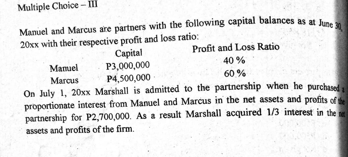 Manuel and Marcus are partners with the following capital balances as at June 30,
Multiple Choice - III
20xx with their respective profit and loss ratio:
Capital
P3,000,000
P4,500,000 ·
Profit and Loss Ratio
Mamuel
40 %
Marcus
60.%
On July 1, 20xx Marshall is admitted to the partnership when he purchased a
proportionate interest from Manuel and Marcus in the net assets and profits of the
partnership for P2,700,000. As a result Marshall acquired 1/3 interest in the net
assets and profits of the firm.
