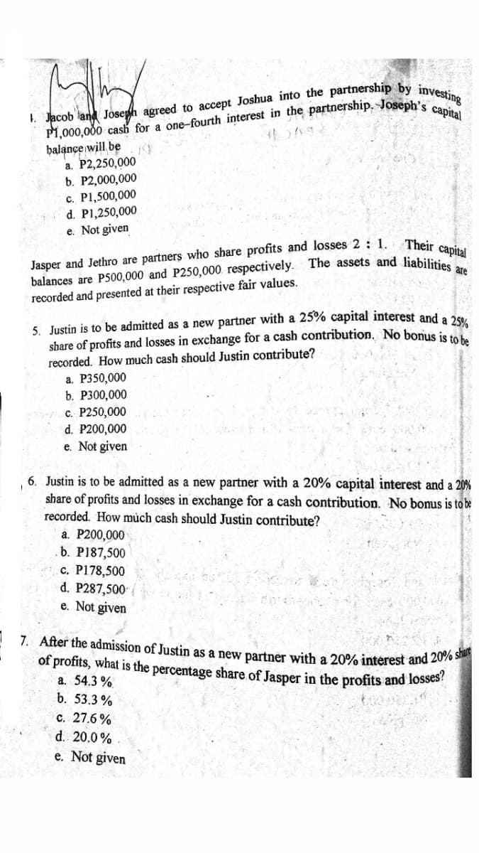 1. Jacob land
balance will be
a. P2,250,000
b. P2,000,000
c. P1,500,000
d. PI,250,000
e. Not given
Jasper and Jethro are partners who share profits and losses 2: 1.
balances are P500,000 and P250,000. respectively. The assets and liabilitia
Their capital
recorded and presented at their respective fair values.
5. Justin is to be admitted as a new partner with a 25% capital interest and a a5
share of profits and losses in exchange for a cash contribution. No bonus is
recorded. How much cash should Justin contribute?
a. P350,000
b. Р300,000
c. P250,000
d. P200,000
e. Not given
6. Justin is to be admitted as a new partner with a 20% capital interest and a 20%
share of profits and losses in exchange for a cash contribution. No bonus is to be
recorded. How mùch cash should Justin contribute?
a. P200,000
b. P187,500
c. P178,500
d. P287,500
e. Not given
7. After the admission of Justin as a new partner with a 20% interest and 2076
of profits, what is the percentage share.of Jasper in the profits and losses
a. 54.3 %
b. 53.3 %
с. 27.6%
d. 20.0%
e. Not given
