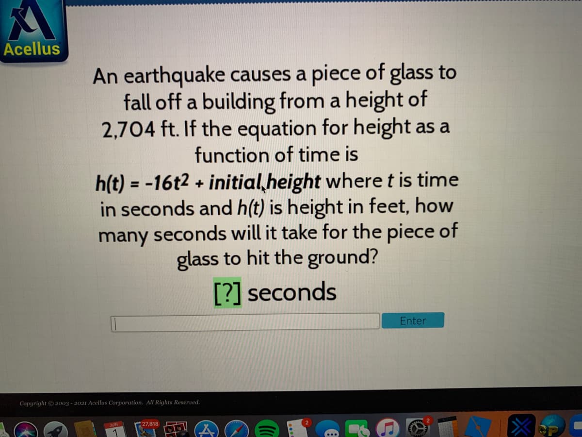 Acellus
An earthquake causes a piece of glass to
fall off a building from a height of
2,704 ft. If the equation for height as a
function of time is
h(t) = -16t2 + initial,height where t is time
in seconds and h(t) is height in feet, how
many seconds will it take for the piece of
glass to hit the ground?
%3D
[?] seconds
Enter
Copyright 2003 - 2021 Acellus Corporation. All Rights Reserved,
JUN
27,818
