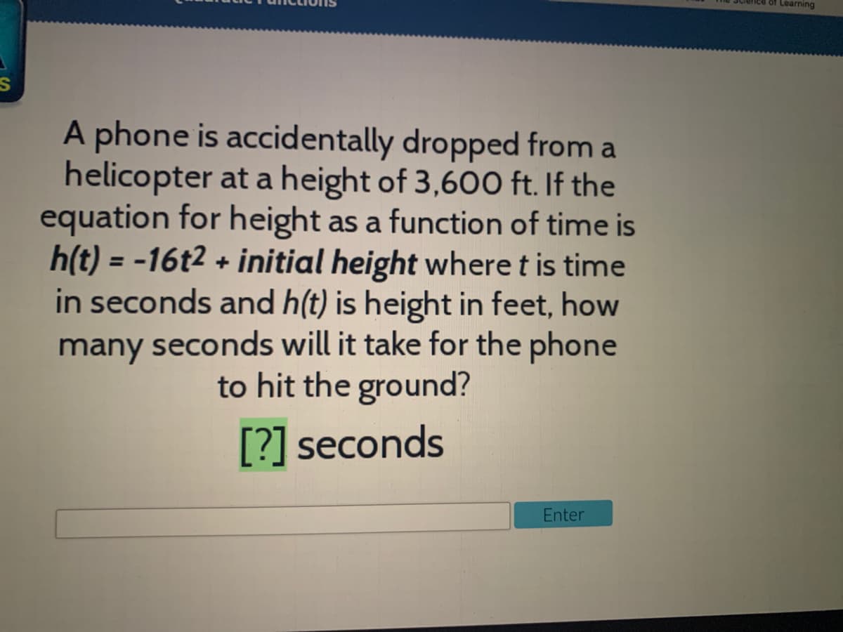 of Learning
A phone is accidentally dropped from a
helicopter at a height of 3,600 ft. If the
equation for height as a function of time is
h(t) = -16t2 + initial height where t is time
in seconds and h(t) is height in feet, how
many seconds will it take for the phone
to hit the ground?
[?] seconds
Enter
