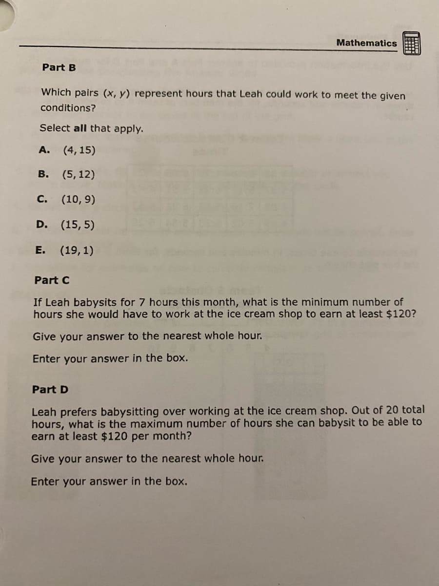 Part B
Which pairs (x, y) represent hours that Leah could work to meet the given
conditions?
Select all that apply.
A. (4, 15)
(5, 12)
B.
(10,9)
D. (15,5)
E. (19,1)
Mathematics
C.
Part C
If Leah babysits for 7 hours this month, what is the minimum number of
hours she would have to work at the ice cream shop to earn at least $120?
Give your answer to the nearest whole hour.
Enter your answer in the box.
Part D
Leah prefers babysitting over working at the ice cream shop. Out of 20 total
hours, what is the maximum number of hours she can babysit to be able to
earn at least $120 per month?
Give your answer to the nearest whole hour.
Enter your answer in the box.