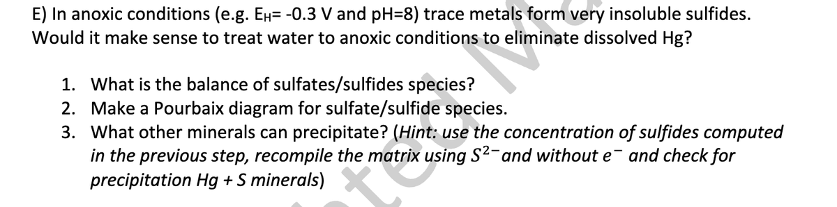E) In anoxic conditions (e.g. Ен= -0.3 V and pH=8) trace metals form very insoluble sulfides.
Would it make sense to treat water to anoxic conditions to eliminate dissolved Hg?
1. What is the balance of sulfates/sulfides species?
2. Make a Pourbaix diagram for sulfate/sulfide species.
3. What other minerals can precipitate? (Hint: use the concentration of sulfides computed
in the previous step, recompile the matrix using S²- and without e¯ and check for
precipitation Hg + S minerals)