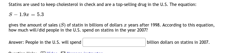 Statins are used to keep cholesterol in check and are a top-selling drug in the U.S. The equation:
S - 1.9x = 5.3
gives the amount of sales (S) of statin in billions of dollars x years after 1998. According to this equation,
how much will/did people in the U.S. spend on statins in the year 2007?
Answer: People in the U.S. will spend
billion dollars on statins in 2007.
