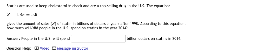 Statins are used to keep cholesterol in check and are a top-selling drug in the U.S. The equation:
S - 1.8x = 5.9
gives the amount of sales (S) of statin in billions of dollars x years after 1998. According to this equation,
how much will/did people in the U.S. spend on statins in the year 2014?
Answer: People in the U.S. will spend
billion dollars on statins in 2014.
