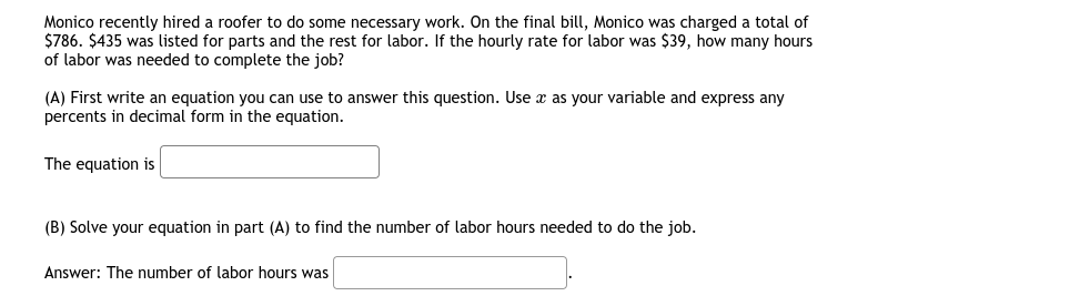Monico recently hired a roofer to do some necessary work. On the final bill, Monico was charged a total of
$786. $435 was listed for parts and the rest for labor. If the hourly rate for labor was $39, how many hours
of labor was needed to complete the job?
(A) First write an equation you can use to answer this question. Use æ as your variable and express any
percents in decimal form in the equation.
The equation is
(B) Solve your equation in part (A) to find the number of labor hours needed to do the job.
Answer: The number of labor hours was
