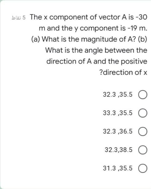 bläi 5 The x component of vector A is -30
m and the y component is -19 m.
(a) What is the magnitude of A? (b)
What is the angle between the
direction of A and the positive
?direction of x
32.3 ,35.5 O
33.3 ,35.5 O
32.3 ,36.5 O
32.3,38.5
31.3 ,35.5 O

