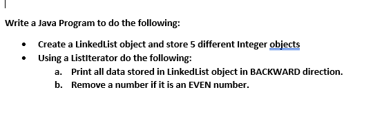 Write a Java Program to do the following:
Create a LinkedList object and store 5 different Integer objects
• Using a Listiterator do the following:
a. Print all data stored in LinkedList object in BACKWARD direction.
b. Remove a number if it is an EVEN number.
