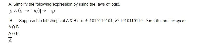 A. Simplify the following expression by using the laws of logic.
[pA (p → -g)] →
В.
Suppose the bit strings of A & B are A: 1010110101, B: 1010110110. Find the bit strings of
ANB
AUB
