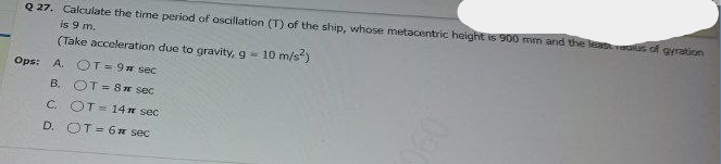 Q 27. Calculate the time period of oscillation (T) of the ship, whose metacentric height is 900 mm and the leasaus of ayration
is 9 m.
(Take acceleration due to gravity, g
10 m/s)
Ops: A. COT= 9w sec
B. OT = 8n sec
C. OT=14 n sec
D. OT = 6n sec
