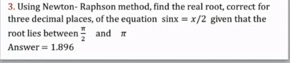 3. Using Newton- Raphson method, find the real root, correct for
three decimal places, of the equation sinx = x/2 given that the
root lies between - and n
Answer = 1.896
