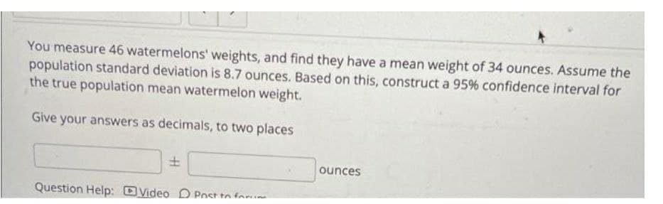 You measure 46 watermelons' weights, and find they have a mean weight of 34 ounces. Assume the
population standard deviation is 8.7 ounces. Based on this, construct a 95% confidence interval for
the true population mean watermelon weight.
Give your answers as decimals, to two places
±
Question Help: Video Post to form
ounces