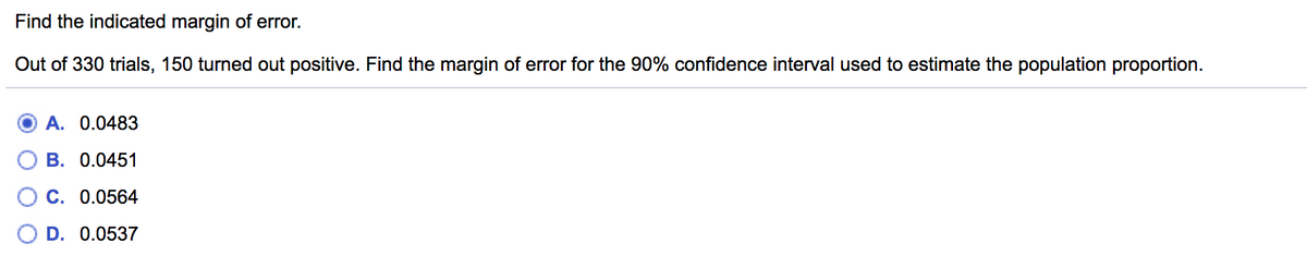 Find the indicated margin of error.
Out of 330 trials, 150 turned out positive. Find the margin of error for the 90% confidence interval used to estimate the population proportion.
A. 0.0483
B. 0.0451
C. 0.0564
D. 0.0537
