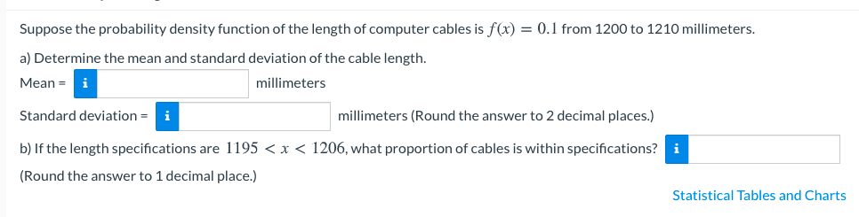 Suppose the probability density function of the length of computer cables is f(x) = 0.1 from 1200 to 1210 millimeters.
a) Determine the mean and standard deviation of the cable length.
Mean =
i
millimeters
Standard deviation = i
millimeters (Round the answer to 2 decimal places.)
b) If the length specifications are 1195 < x < 1206, what proportion of cables is within specifications? i
(Round the answer to 1 decimal place.)
Statistical Tables and Charts
