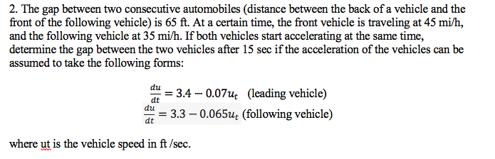 2. The gap between two consecutive automobiles (distance between the back of a vehicle and the
front of the following vehicle) is 65 ft. At a certain time, the front vehicle is traveling at 45 mi/h,
and the following vehicle at 35 mi/h. If both vehicles start accelerating at the same time,
determine the gap between the two vehicles after 15 sec if the acceleration of the vehicles can be
assumed to take the following forms:
du
= 3.4 – 0.07u (leading vehicle)
3.3 – 0.065u: (following vehicle)
dt
du
dt
where ut is the vehicle speed in ft /sec.
