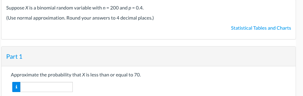 Suppose X is a binomial random variable withn= 200 and p = 0.4.
(Use normal approximation. Round your answers to 4 decimal places.)
Statistical Tables and Charts
Part 1
Approximate the probability that X is less than or equal to 70.
i
