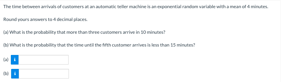 The time between arrivals of customers at an automatic teller machine is an exponential random variable with a mean of 4 minutes.
Round yours answers to 4 decimal places.
(a) What is the probability that more than three customers arrive in 10 minutes?
(b) What is the probability that the time until the fifth customer arrives is less than 15 minutes?
(a) i
(b) i
