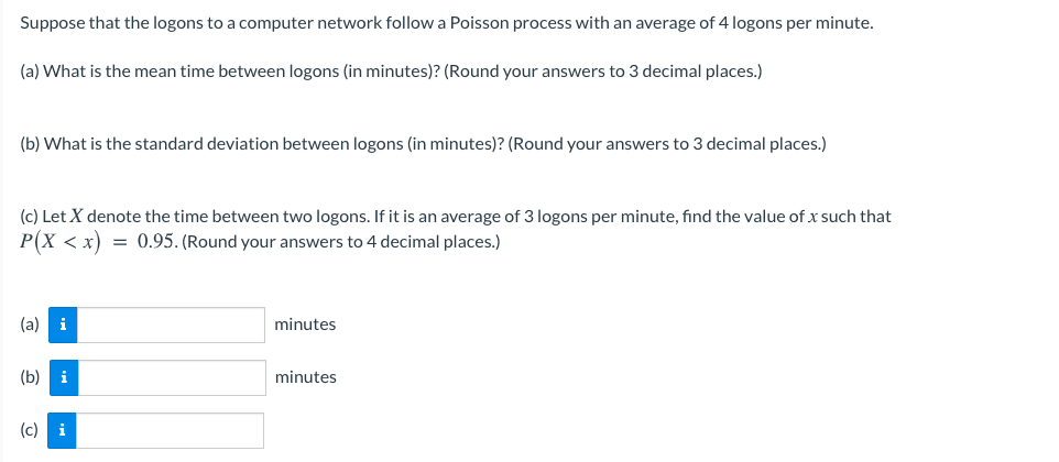 Suppose that the logons to a computer network follow a Poisson process with an average of 4 logons per minute.
(a) What is the mean time between logons (in minutes)? (Round your answers to 3 decimal places.)
(b) What is the standard deviation between logons (in minutes)? (Round your answers to 3 decimal places.)
(c) Let X denote the time between two logons. If it is an average of 3 logons per minute, find the value of x such that
P(X < x) = 0.95. (Round your answers to 4 decimal places.)
(a) i
minutes
(b) i
minutes
(c) i
