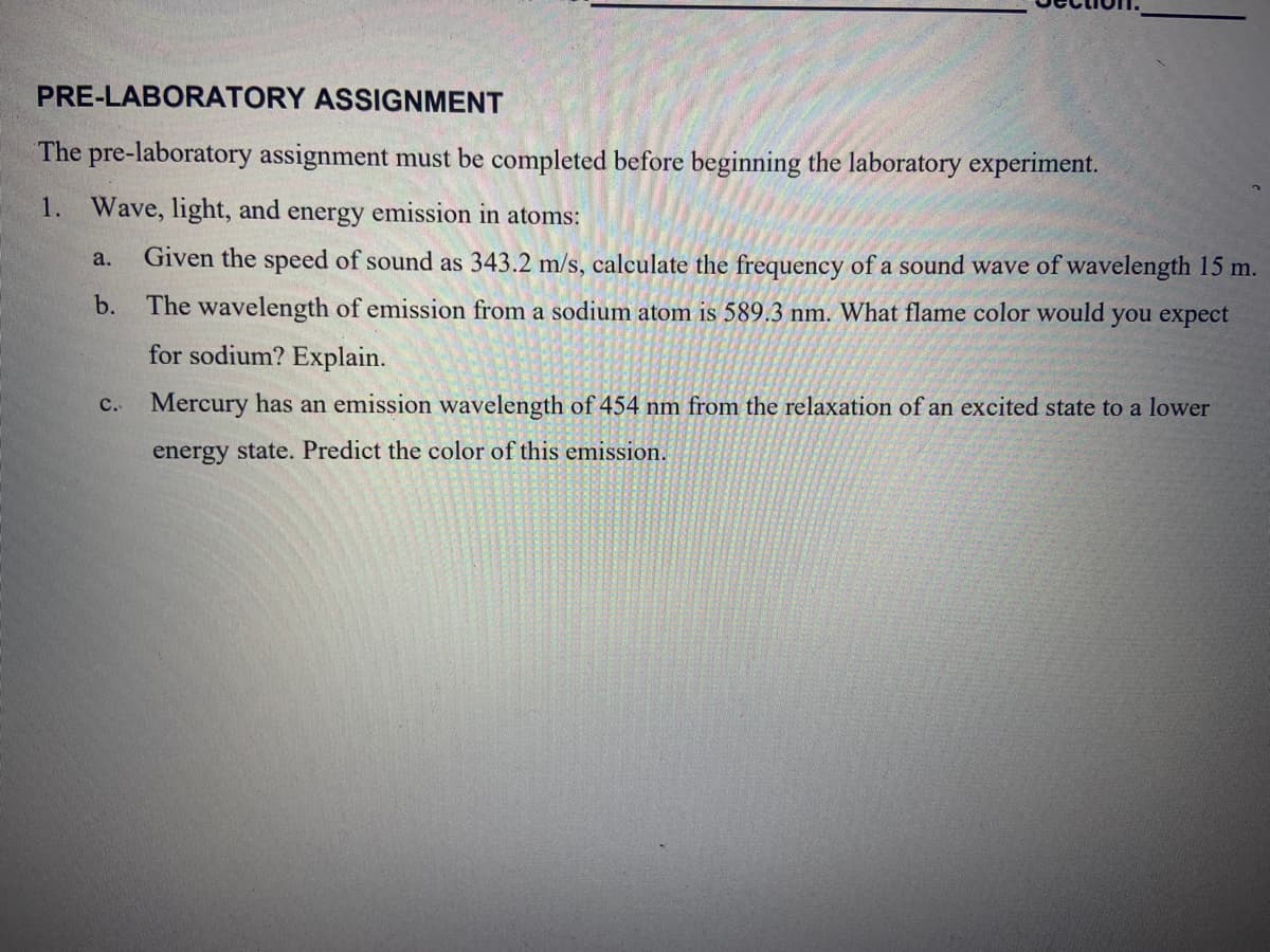 PRE-LABORATORY ASSIGNMENT
The pre-laboratory assignment must be completed before beginning the laboratory experiment.
1.
Wave, light, and energy emission in atoms:
Given the speed of sound as 343.2 m/s, calculate the frequency of a sound wave of wavelength 15 m.
a.
b.
The wavelength of emission from a sodium atom is 589.3 nm. What flame color would you expect
for sodium? Explain.
c. Mercury has an emission wavelength of 454 nm from the relaxation of an excited state to a lower
energy state. Predict the color of this emission.
