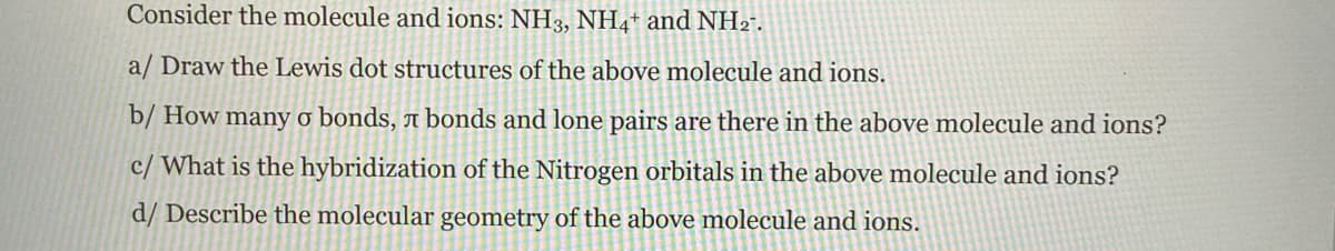 Consider the molecule and ions: NH3, NH4+ and NH2".
a/ Draw the Lewis dot structures of the above molecule and ions.
b/ How many ở bonds, a bonds and lone pairs are there in the above molecule and ions?
c/ What is the hybridization of the Nitrogen orbitals in the above molecule and ions?
d/ Describe the molecular geometry of the above molecule and ions.
