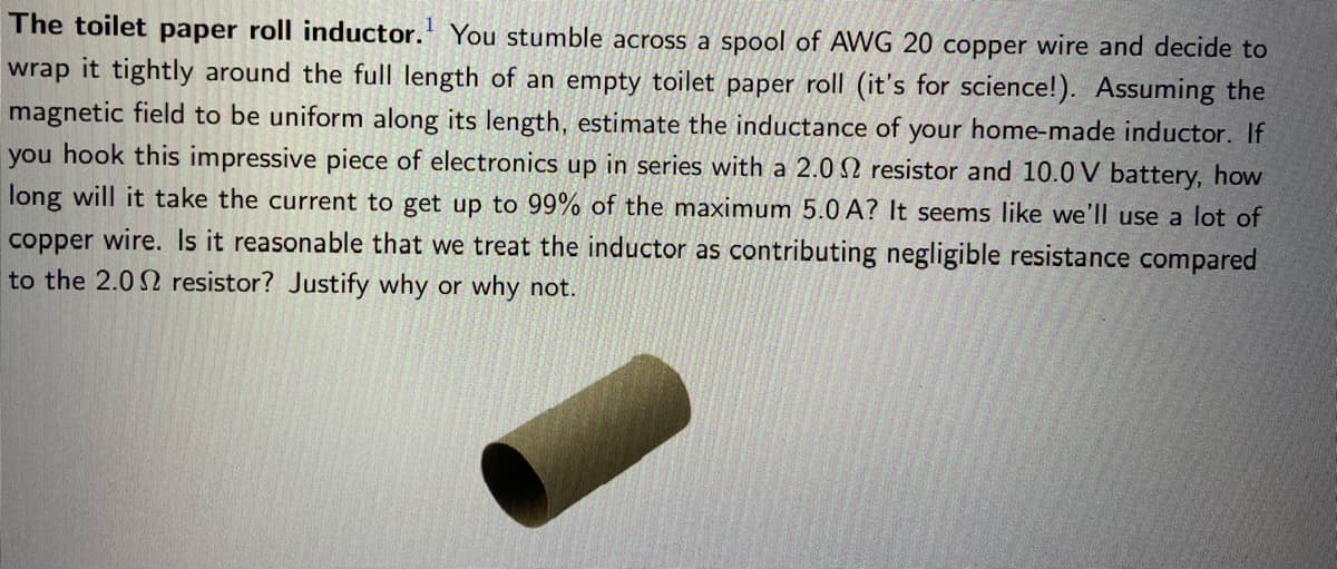 The toilet paper roll inductor. You stumble across a spool of AWG 20 copper wire and decide to
wrap it tightly around the full length of an empty toilet paper roll (it's for science!). Assuming the
magnetic field to be uniform along its length, estimate the inductance of your home-made inductor. If
you hook this impressive piece of electronics up in series with a 2.0 2 resistor and 10.0 V battery, how
long will it take the current to get up to 99% of the maximum 5.0 A? It seems like we'll use a lot of
copper wire. Is it reasonable that we treat the inductor as contributing negligible resistance compared
to the 2.02 resistor? Justify why or why not.
