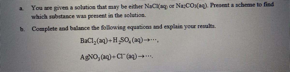 You are given a solution that may be either NaCl(aqy or NanCO:(aq). Present a scheme to find
which substance was present in the solution.
a.
b. Complete and balance the following equations and explain your results.
BaCl, (aq)+H,SO, (aq)→.…,
AGNO; (aq)+C1 (aq)→..
